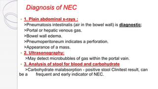Diagnosis of NEC
 1. Plain abdominal x-rays :
>Pneumatosis intestinalis (air in the bowel wall) is diagnostic;
>Portal or hepatic venous gas.
>Bowel wall edema.
>Pneumoperitoneum indicates a perforation.
>Appearance of a mass.
 2. Ultrasonography:
>May detect microbubbles of gas within the portal vain.
 3. Analysis of stool for blood and carbohydrate
>Carbohydrate malabsorption - positive stool Clinitest result, can
be a frequent and early indicator of NEC.
 