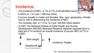 Incidence:
 The incidence of NEC is 1% to 7% of all admitted neonats
in NICU or 1 to 3 per 1,000 live births.
 It occurs equally in males and females. Sex, race, geography, climate
has no role in determining the incidence of NEC
 The mortality rate is 11.5 to 12.3 per 100,000 infant deaths.
 In 2001, the National Institute of Child Health and Human
Development (NICHD) Neonatal Research Network reported (from a
data set of 14 centers) an overall incidence of proven NEC of 7% in
VLBW .
Birth weight
Incidence, Fatality
Gestational age
(less than 28 weeks of gestation)
Ref…http://www.medscape.com/viewarticle/458205_2
 