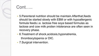 Cont…..
 5.Parenteral nutrition should be maintain.Afterthat,feeds
should be started slowly with EBM or with hypoallergenic
formula feeds.i.e. lactose free soya based formulas as
lactose and cow milk protien intolerance are often seen in
recovery phase.
 6.Treatment of shock,acidosis,hyponatremia,
thrombocytopenia or DIC.
 7.Surgical intervention.
 