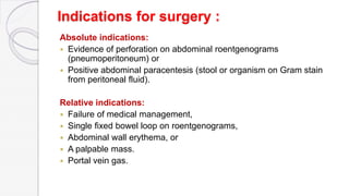 Indications for surgery :
Absolute indications:
 Evidence of perforation on abdominal roentgenograms
(pneumoperitoneum) or
 Positive abdominal paracentesis (stool or organism on Gram stain
from peritoneal fluid).
Relative indications:
 Failure of medical management,
 Single fixed bowel loop on roentgenograms,
 Abdominal wall erythema, or
 A palpable mass.
 Portal vein gas.
 