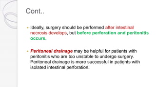 Cont..
 Ideally, surgery should be performed after intestinal
necrosis develops, but before perforation and peritonitis
occurs.
 Peritoneal drainage may be helpful for patients with
peritonitis who are too unstable to undergo surgery.
Peritoneal drainage is more successful in patients with
isolated intestinal perforation.
 