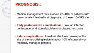 PROGNOSIS.:
 Medical management fails in about 20–40% of patients with
pneumatosis intestinalis at diagnosis; of these, 10–30% die.
 Early postoperative complications : Wound infection,
dehiscence, and stomal problems (prolapse, necrosis).
 Later complications : Intestinal strictures develop at the
site of the necrotizing lesion in about 10% of surgically or
medically managed patients.
 