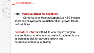 PROGNOSIS….
 After massive intestinal resection,
-Complications from postoperative NEC include
short-bowel syndrome (malabsorption, growth failure,
malnutrition),
 Premature infants with NEC who require surgical
intervention or who have concomitant bacteremia are
at increased risk for adverse growth and
neurodevelopmental outcome.
 