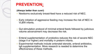 PREVENTION:
(Always better than cure!)
 Newborns exclusively breast-feed have a reduced risk of NEC.
 Early initiation of aggressive feeding may increase the risk of NEC in
VLBW infants.
 Gut stimulation protocol of minimal enteral feeds followed by judicious
volume advancement may decrease the risk.
 Enteral supplementation of probiotics reduces the risk of severe NEC
(stage II or higher) and mortality in preterm infants.
 Experimental methods include antenatal steroids, enteral antibiotics,
IgA supplementation. More research is needed to determine the
effectiveness of these methods.
 