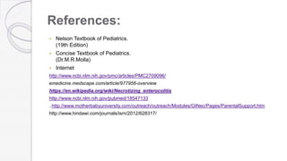 References:
 Nelson Textbook of Pediatrics.
(19th Edition)
 Concise Textbook of Pediatrics.
(Dr.M.R.Molla)
 Internet
http://www.ncbi.nlm.nih.gov/pmc/articles/PMC2709096/
emedicine.medscape.com/article/977956-overview
https://en.wikipedia.org/wiki/Necrotizing_enterocolitis
http://www.ncbi.nlm.nih.gov/pubmed/18547133
..http://www.motherbabyuniversity.com/outreach/outreach/Modules/GINec/Pages/ParentalSupport.htm
http://www.hindawi.com/journals/isrn/2012/628317/
 