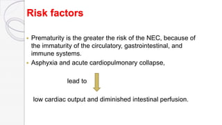 Risk factors
 Prematurity is the greater the risk of the NEC, because of
the immaturity of the circulatory, gastrointestinal, and
immune systems.
 Asphyxia and acute cardiopulmonary collapse,
lead to
low cardiac output and diminished intestinal perfusion.
 