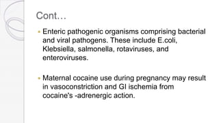 Cont…
 Enteric pathogenic organisms comprising bacterial
and viral pathogens. These include E.coli,
Klebsiella, salmonella, rotaviruses, and
enteroviruses.
 Maternal cocaine use during pregnancy may result
in vasoconstriction and GI ischemia from
cocaine's -adrenergic action.
 