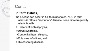 Cont..
In Term Babies,
the disease can occur in full-term neonates. NEC in term
infants is often a “secondary” disease, seen more frequently
in infants with
> History of birth asphyxia,
>Down syndrome,
>Congenital heart disease,
>Rotavirus infections, and
>Hirschsprung disease.
 