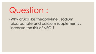 Question :
◦Why drugs like theophylline , sodium
bicarbonate and calcium supplements ,
increase the risk of NEC ?
 