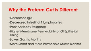 Why the Preterm Gut is Different
◦Decreased IgA
◦Decreased Intestinal T lymphocytes
◦Poor Antibody Response
◦Higher Membrane Permeability of GI Epithelial
Lining
◦Lower Gastric Motility
◦More Scant and More Permeable Mucin Blanket
 