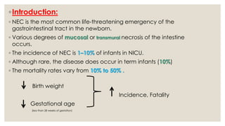 ◦Introduction:
◦ NEC is the most common life-threatening emergency of the
gastrointestinal tract in the newborn.
◦ Various degrees of mucosal or transmural necrosis of the intestine
occurs.
◦ The incidence of NEC is 1–10% of infants in NICU.
◦ Although rare, the disease does occur in term infants (10%)
◦ The mortality rates vary from 10% to 50% .
Birth weight
Incidence, Fatality
Gestational age
(less than 28 weeks of gestation)
 