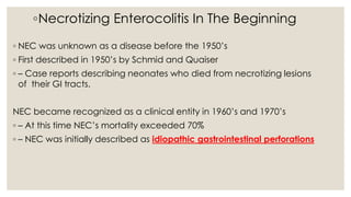 ◦Necrotizing Enterocolitis In The Beginning
◦ NEC was unknown as a disease before the 1950’s
◦ First described in 1950’s by Schmid and Quaiser
◦ – Case reports describing neonates who died from necrotizing lesions
of their GI tracts.
NEC became recognized as a clinical entity in 1960’s and 1970’s
◦ – At this time NEC’s mortality exceeded 70%
◦ – NEC was initially described as idiopathic gastrointestinal perforations
 