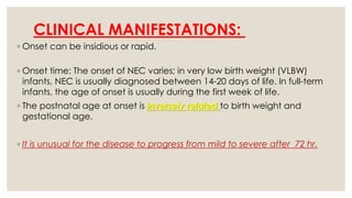 CLINICAL MANIFESTATIONS:
◦ Onset can be insidious or rapid.
◦ Onset time: The onset of NEC varies; in very low birth weight (VLBW)
infants, NEC is usually diagnosed between 14-20 days of life. In full-term
infants, the age of onset is usually during the first week of life.
◦ The postnatal age at onset is inversely related to birth weight and
gestational age.
◦ It is unusual for the disease to progress from mild to severe after 72 hr.
 