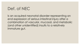 Def. of NEC
Is an acquired neonatal disorder representing an
end expression of serious intestinal injury after a
combination of vascular, mucosal, and metabolic
(and other unidentified) insults to a relatively
immature gut.
 