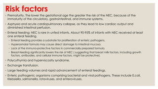 Risk factors
◦ Prematurity. The lower the gestational age the greater the risk of the NEC, because of the
immaturity of the circulatory, gastrointestinal, and immune systems.
◦ Asphyxia and acute cardiopulmonary collapse, as they lead to low cardiac output and
diminished intestinal perfusion.
◦ Enteral feeding: NEC is rare in unfed infants. About 90-95% of infants with NEC received at least
one enteral feeding.
◦ Enteral feeding provides a substrate for proliferation of enteric pathogens.
◦ Hyperosmolar formula may cause direct damage to intestinal mucosa.
◦ Lack of the immuno-protective factors in commercially prepared formula.
◦ Breast-feeding significantly lowers the risk of NEC ( suggesting that breast milk factors, including growth
factors, antibodies, and cellular immune factors, might be protective).
◦ Polycythymia and hyperviscosity syndrome.
◦ Exchange transfusion.
◦ Large feeding volumes and rapid advancement of enteral feedings.
◦ Enteric pathogenic organisms comprising bacterial and viral pathogens. These include E.coli,
Klebsiella, salmonella, rotaviruses, and enteroviruses.
 