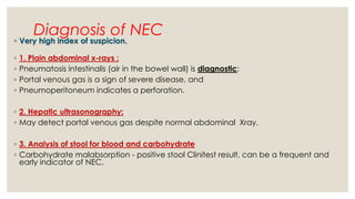 Diagnosis of NEC
◦ Very high index of suspicion.
◦ 1. Plain abdominal x-rays :
◦ Pneumatosis intestinalis (air in the bowel wall) is diagnostic;
◦ Portal venous gas is a sign of severe disease, and
◦ Pneumoperitoneum indicates a perforation.
◦ 2. Hepatic ultrasonography:
◦ May detect portal venous gas despite normal abdominal Xray.
◦ 3. Analysis of stool for blood and carbohydrate
◦ Carbohydrate malabsorption - positive stool Clinitest result, can be a frequent and
early indicator of NEC.
 