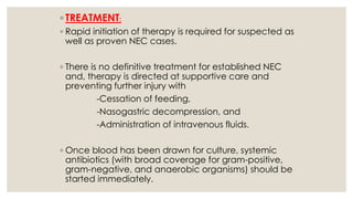 ◦ TREATMENT:
◦ Rapid initiation of therapy is required for suspected as
well as proven NEC cases.
◦ There is no definitive treatment for established NEC
and, therapy is directed at supportive care and
preventing further injury with
-Cessation of feeding,
-Nasogastric decompression, and
-Administration of intravenous fluids.
◦ Once blood has been drawn for culture, systemic
antibiotics (with broad coverage for gram-positive,
gram-negative, and anaerobic organisms) should be
started immediately.
 