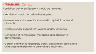 ◦ TREATMENT: Contd..
◦ Umbilical catheters if present should be removed.
◦ Ventilation should be assisted as required.
◦ Intravascular volume replacement with crystalloid or blood
products.
◦ Cardiovascular support with volume and/or inotropes.
◦ Correction of hematologic, metabolic, and electrolyte
abnormalities.
◦ Careful attention to respiratory status, coagulation profile, and
acid-base and electrolyte balance are important.
 