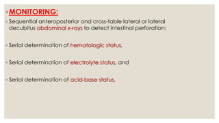 ◦MONITORING:
◦ Sequential anteroposterior and cross-table lateral or lateral
decubitus abdominal x-rays to detect intestinal perforation;
◦ Serial determination of hematologic status,
◦ Serial determination of electrolyte status, and
◦ Serial determination of acid-base status.
 