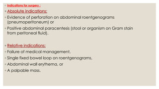◦ Indications for surgery :
◦ Absolute indications:
◦ Evidence of perforation on abdominal roentgenograms
(pneumoperitoneum) or
◦ Positive abdominal paracentesis (stool or organism on Gram stain
from peritoneal fluid).
◦ Relative indications:
◦ Failure of medical management,
◦ Single fixed bowel loop on roentgenograms,
◦ Abdominal wall erythema, or
◦ A palpable mass.
 