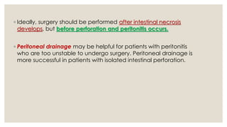 ◦ Ideally, surgery should be performed after intestinal necrosis
develops, but before perforation and peritonitis occurs.
◦ Peritoneal drainage may be helpful for patients with peritonitis
who are too unstable to undergo surgery. Peritoneal drainage is
more successful in patients with isolated intestinal perforation.
 