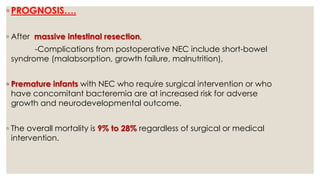 ◦ PROGNOSIS….
◦ After massive intestinal resection,
-Complications from postoperative NEC include short-bowel
syndrome (malabsorption, growth failure, malnutrition),
◦ Premature infants with NEC who require surgical intervention or who
have concomitant bacteremia are at increased risk for adverse
growth and neurodevelopmental outcome.
◦ The overall mortality is 9% to 28% regardless of surgical or medical
intervention.
 