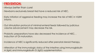 ◦ PREVENTION:
◦ Always better than cure!
◦ Newborns exclusively breast-fed have a reduced risk of NEC.
◦ Early initiation of aggressive feeding may increase the risk of NEC in VLBW
infants.
◦ Gut stimulation protocol of minimal enteral feeds followed by judicious
volume advancement may decrease the risk.
◦ Probiotic preparations have also decreased the incidence of NEC. .
Induction of GI maturation.
◦ Incidence of NEC is significantly reduced after prenatal steroid therapy.
◦ Alteration of the immunologic status of the intestine using immunoglobulin
A (IgA) and immunoglobulin G (IgG) supplementation.
 