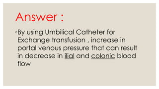 Answer :
◦By using Umbilical Catheter for
Exchange transfusion , increase in
portal venous pressure that can result
in decrease in ilial and colonic blood
flow
 