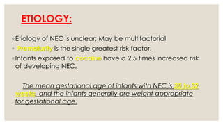 ETIOLOGY:
◦ Etiology of NEC is unclear; May be multifactorial.
◦ Prematurity is the single greatest risk factor.
◦ Infants exposed to cocaine have a 2.5 times increased risk
of developing NEC.
The mean gestational age of infants with NEC is 30 to 32
weeks, and the infants generally are weight appropriate
for gestational age.
 