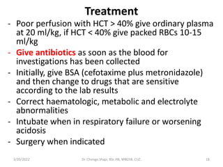 Treatment
- Poor perfusion with HCT > 40% give ordinary plasma
at 20 ml/kg, if HCT < 40% give packed RBCs 10-15
ml/kg
- Give antibiotics as soon as the blood for
investigations has been collected
- Initially, give BSA (cefotaxime plus metronidazole)
and then change to drugs that are sensitive
according to the lab results
- Correct haematologic, metabolic and electrolyte
abnormalities
- Intubate when in respiratory failure or worsening
acidosis
- Surgery when indicated
3/20/2022 Dr. Chongo Shapi, BSc.HB, MBChB, CUZ. 18
 