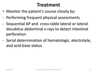 Treatment
• Monitor the patient's course closely by:
- Performing frequent physical assessments
- Sequential AP and cross-table lateral or lateral
decubitus abdominal x-rays to detect intestinal
perforation
- Serial determination of hematologic, electrolyte,
and acid-base status
3/20/2022 Dr. Chongo Shapi, BSc.HB, MBChB, CUZ. 19
 