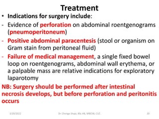 Treatment
• Indications for surgery include:
- Evidence of perforation on abdominal roentgenograms
(pneumoperitoneum)
- Positive abdominal paracentesis (stool or organism on
Gram stain from peritoneal fluid)
- Failure of medical management, a single fixed bowel
loop on roentgenograms, abdominal wall erythema, or
a palpable mass are relative indications for exploratory
laparotomy
NB: Surgery should be performed after intestinal
necrosis develops, but before perforation and peritonitis
occurs
3/20/2022 Dr. Chongo Shapi, BSc.HB, MBChB, CUZ. 20
 