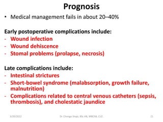 Prognosis
• Medical management fails in about 20–40%
Early postoperative complications include:
- Wound infection
- Wound dehiscence
- Stomal problems (prolapse, necrosis)
Late complications include:
- Intestinal strictures
- Short-bowel syndrome (malabsorption, growth failure,
malnutrition)
- Complications related to central venous catheters (sepsis,
thrombosis), and cholestatic jaundice
3/20/2022 Dr. Chongo Shapi, BSc.HB, MBChB, CUZ. 21
 