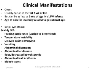 Clinical Manifestations
• Onset
- Usually occurs in the 1st 2 wk of life
- But can be as late as 3 mo of age in VLBW infants
• Age of onset is inversely related to gestational age
• Initial symptoms:
Mainly GIT:
- Feeding intolerance (unable to breastfeed)
- Temperature instability
- Delayed gastric emptying
- Vomiting
- Abdominal distension
- Abdominal tenderness
- Ileus/decreased bowel sounds
- Abdominal wall erythema
- Bloody stools
3/20/2022
Dr. Chongo Shapi, BSc.HB, MBChB, CUZ.
.
8
 