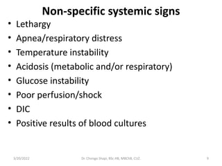 Non-specific systemic signs
• Lethargy
• Apnea/respiratory distress
• Temperature instability
• Acidosis (metabolic and/or respiratory)
• Glucose instability
• Poor perfusion/shock
• DIC
• Positive results of blood cultures
3/20/2022 Dr. Chongo Shapi, BSc.HB, MBChB, CUZ. 9
 