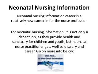Neonatal Nursing Information
    Neonatal nursing information career is a
relatively new career in for the nurse profession

For neonatal nursing information, it is not only a
     decent job, as they provide health and
 sanctuary for children and youth, but neonatal
   nurse practitioner gets well paid salary and
         career. Go on more info below:
 