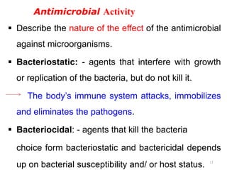 Antimicrobial Activity
 Describe the nature of the effect of the antimicrobial
against microorganisms.
 Bacteriostatic: - agents that interfere with growth
or replication of the bacteria, but do not kill it.
The body’s immune system attacks, immobilizes
and eliminates the pathogens.
 Bacteriocidal: - agents that kill the bacteria
choice form bacteriostatic and bactericidal depends
up on bacterial susceptibility and/ or host status. 11
 