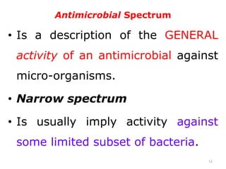 Antimicrobial Spectrum
• Is a description of the GENERAL
activity of an antimicrobial against
micro-organisms.
• Narrow spectrum
• Is usually imply activity against
some limited subset of bacteria.
12
 