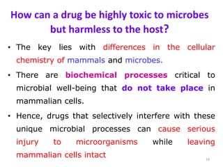 How can a drug be highly toxic to microbes
but harmless to the host?
• The key lies with differences in the cellular
chemistry of mammals and microbes.
• There are biochemical processes critical to
microbial well-being that do not take place in
mammalian cells.
• Hence, drugs that selectively interfere with these
unique microbial processes can cause serious
injury to microorganisms while leaving
mammalian cells intact 14
 