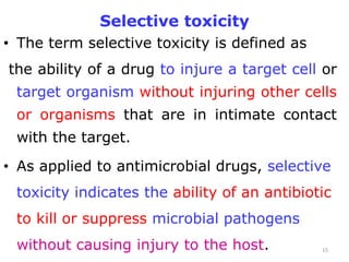 Selective toxicity
• The term selective toxicity is defined as
the ability of a drug to injure a target cell or
target organism without injuring other cells
or organisms that are in intimate contact
with the target.
• As applied to antimicrobial drugs, selective
toxicity indicates the ability of an antibiotic
to kill or suppress microbial pathogens
without causing injury to the host. 15
 