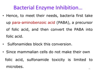 Bacterial Enzyme Inhibition…
• Hence, to meet their needs, bacteria first take
up para-aminobenzoic acid (PABA), a precursor
of folic acid, and then convert the PABA into
folic acid.
• Sulfonamides block this conversion.
• Since mammalian cells do not make their own
folic acid, sulfonamide toxicity is limited to
microbes. 21
 