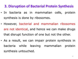 3. Disruption of Bacterial Protein Synthesis
• In bacteria as in mammalian cells, protein
synthesis is done by ribosomes.
• However, bacterial and mammalian ribosomes
are not identical, and hence we can make drugs
that disrupt function of one but not the other.
• As a result, we can impair protein synthesis in
bacteria while leaving mammalian protein
synthesis untouched.
22
 