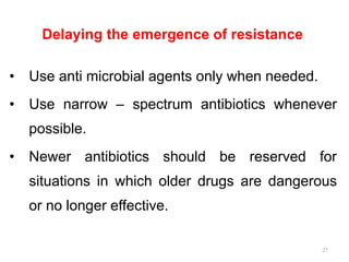 Delaying the emergence of resistance
• Use anti microbial agents only when needed.
• Use narrow – spectrum antibiotics whenever
possible.
• Newer antibiotics should be reserved for
situations in which older drugs are dangerous
or no longer effective.
27
 