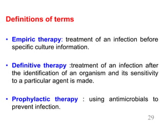 Definitions of terms
• Empiric therapy: treatment of an infection before
specific culture information.
• Definitive therapy :treatment of an infection after
the identification of an organism and its sensitivity
to a particular agent is made.
• Prophylactic therapy : using antimicrobials to
prevent infection.
29
 