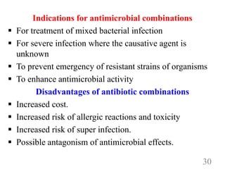 Indications for antimicrobial combinations
 For treatment of mixed bacterial infection
 For severe infection where the causative agent is
unknown
 To prevent emergency of resistant strains of organisms
 To enhance antimicrobial activity
Disadvantages of antibiotic combinations
 Increased cost.
 Increased risk of allergic reactions and toxicity
 Increased risk of super infection.
 Possible antagonism of antimicrobial effects.
30
 