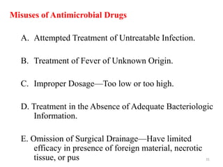 Misuses of Antimicrobial Drugs
A. Attempted Treatment of Untreatable Infection.
B. Treatment of Fever of Unknown Origin.
C. Improper Dosage—Too low or too high.
D. Treatment in the Absence of Adequate Bacteriologic
Information.
E. Omission of Surgical Drainage—Have limited
efficacy in presence of foreign material, necrotic
tissue, or pus 31
 
