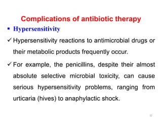 Complications of antibiotic therapy
 Hypersensitivity
 Hypersensitivity reactions to antimicrobial drugs or
their metabolic products frequently occur.
 For example, the penicillins, despite their almost
absolute selective microbial toxicity, can cause
serious hypersensitivity problems, ranging from
urticaria (hives) to anaphylactic shock.
32
 