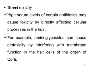  Direct toxicity
High serum levels of certain antibiotics may
cause toxicity by directly affecting cellular
processes in the host.
For example, aminoglycosides can cause
ototoxicity by interfering with membrane
function in the hair cells of the organ of
Corti.
33
 