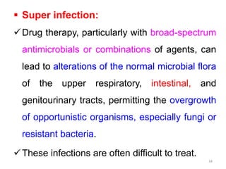  Super infection:
Drug therapy, particularly with broad-spectrum
antimicrobials or combinations of agents, can
lead to alterations of the normal microbial flora
of the upper respiratory, intestinal, and
genitourinary tracts, permitting the overgrowth
of opportunistic organisms, especially fungi or
resistant bacteria.
These infections are often difficult to treat.
34
 