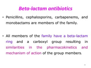 Beta-lactam antibiotics
• Penicillins, cephalosporins, carbapenems, and
monobactams are members of the family.
• All members of the family have a beta-lactam
ring and a carboxyl group resulting in
similarities in the pharmacokinetics and
mechanism of action of the group members.
38
 